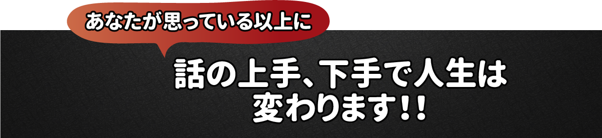 あなたが思っている以上に話の上手、下手で人生は変わります！！